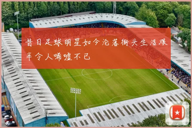 昔日足球明星如今沦落街头生活艰辛令人唏嘘不已