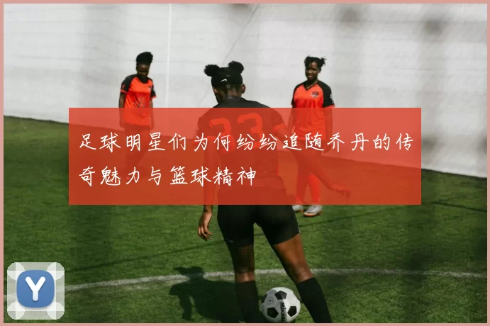 足球明星们为何纷纷追随乔丹的传奇魅力与篮球精神