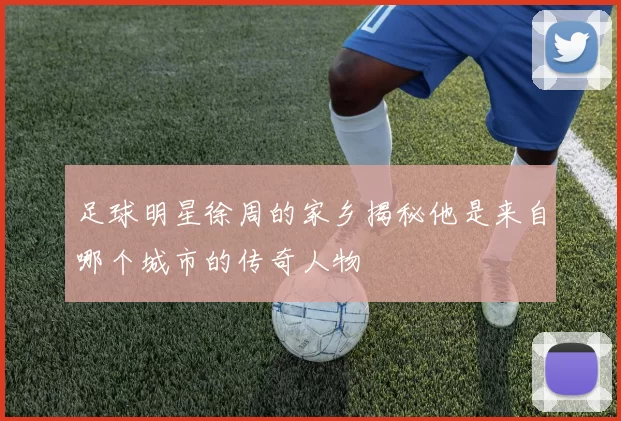 足球明星徐周的家乡揭秘他是来自哪个城市的传奇人物