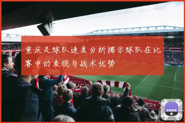 重庆足球队速度分析揭示球队在比赛中的表现与战术优势