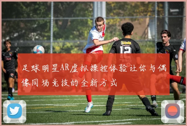 足球明星AR虚拟操控体验让你与偶像同场竞技的全新方式