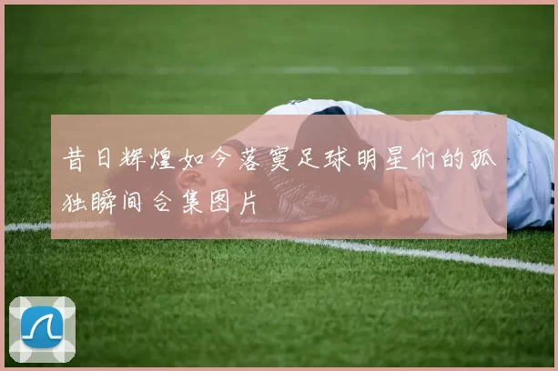 昔日辉煌如今落寞足球明星们的孤独瞬间合集图片