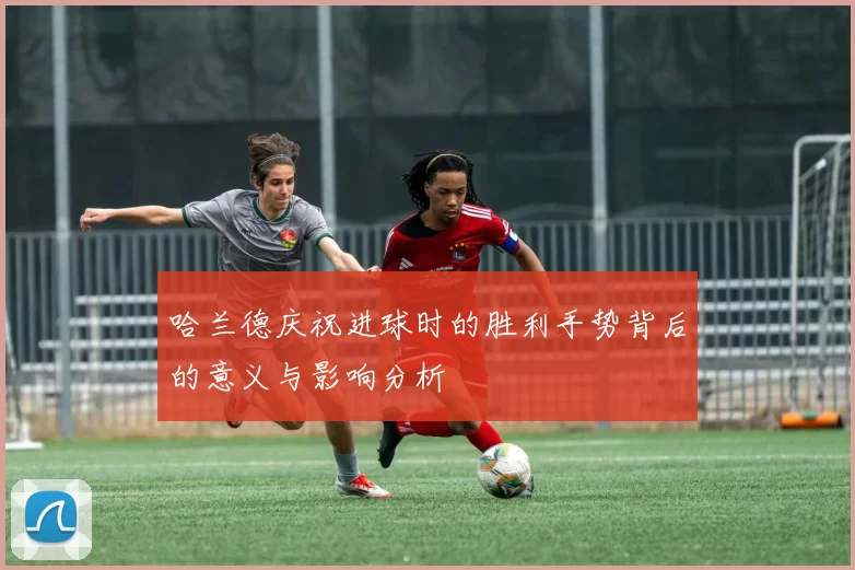 哈兰德庆祝进球时的胜利手势背后的意义与影响分析