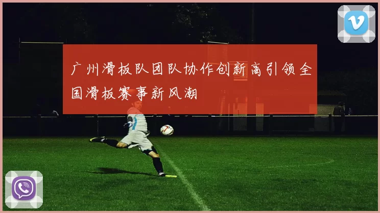 广州滑板队团队协作创新高引领全国滑板赛事新风潮