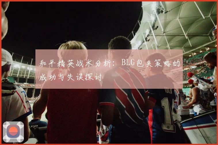和平精英战术分析：BLG包夹策略的成功与失误探讨