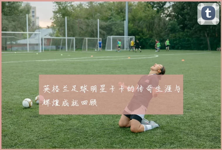 英格兰足球明星卡卡的传奇生涯与辉煌成就回顾