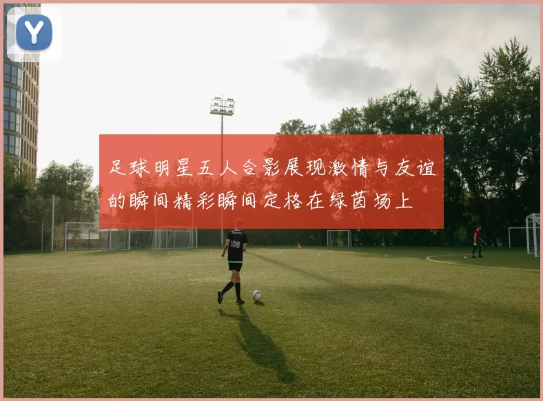 足球明星五人合影展现激情与友谊的瞬间精彩瞬间定格在绿茵场上