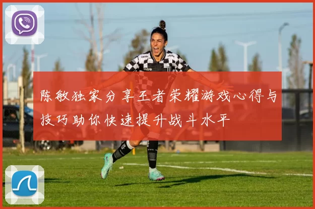 陈敏独家分享王者荣耀游戏心得与技巧助你快速提升战斗水平