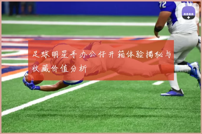 足球明星手办公仔开箱体验揭秘与收藏价值分析