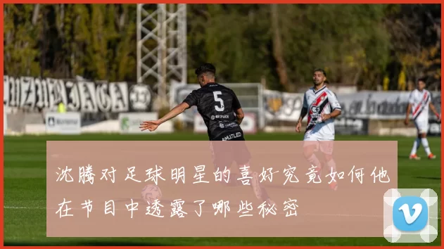 沈腾对足球明星的喜好究竟如何他在节目中透露了哪些秘密