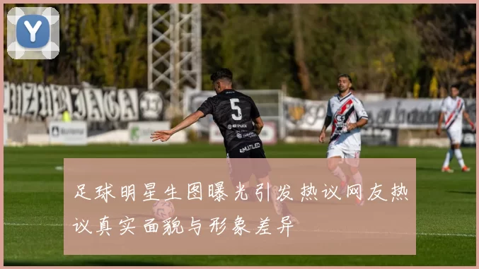 足球明星生图曝光引发热议网友热议真实面貌与形象差异