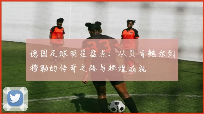 德国足球明星盘点：从贝肯鲍尔到穆勒的传奇之路与辉煌成就