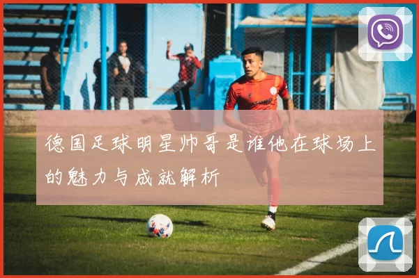 德国足球明星帅哥是谁他在球场上的魅力与成就解析