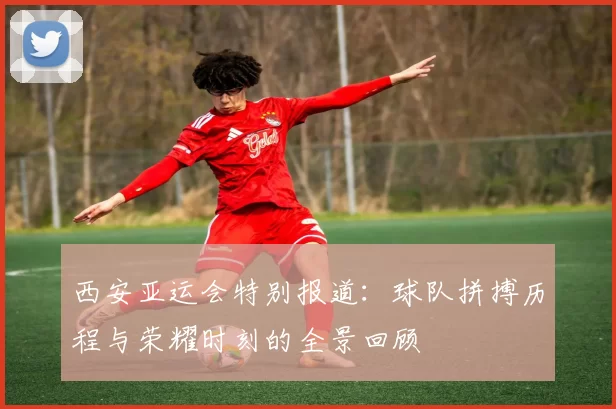 西安亚运会特别报道：球队拼搏历程与荣耀时刻的全景回顾