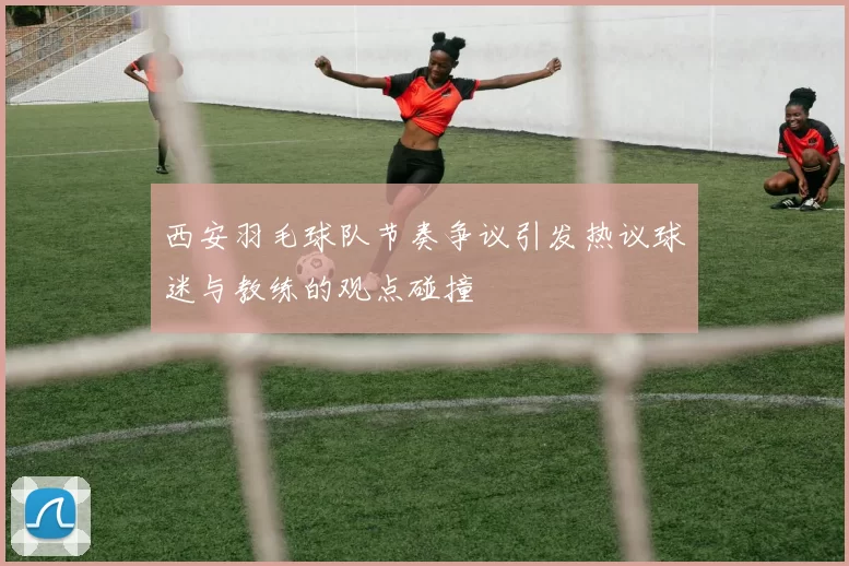 西安羽毛球队节奏争议引发热议球迷与教练的观点碰撞