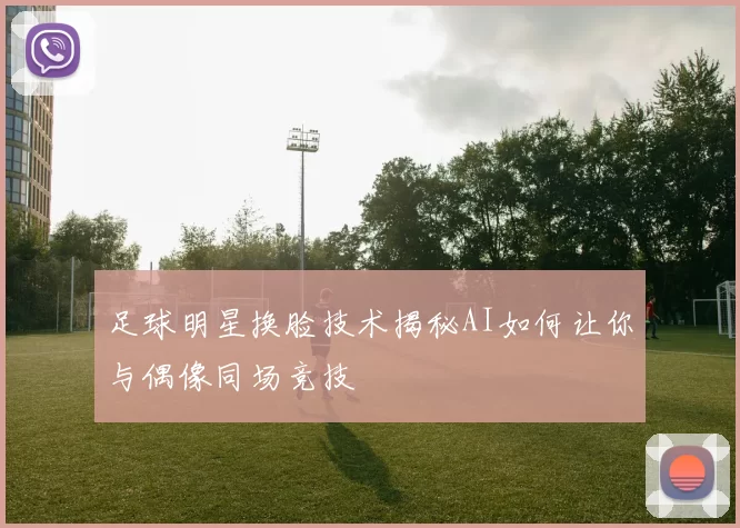 足球明星换脸技术揭秘AI如何让你与偶像同场竞技