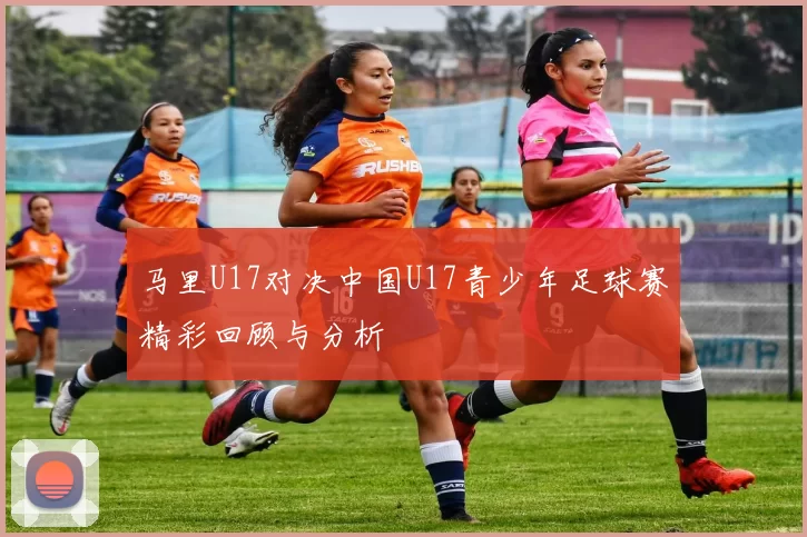 马里U17对决中国U17青少年足球赛精彩回顾与分析
