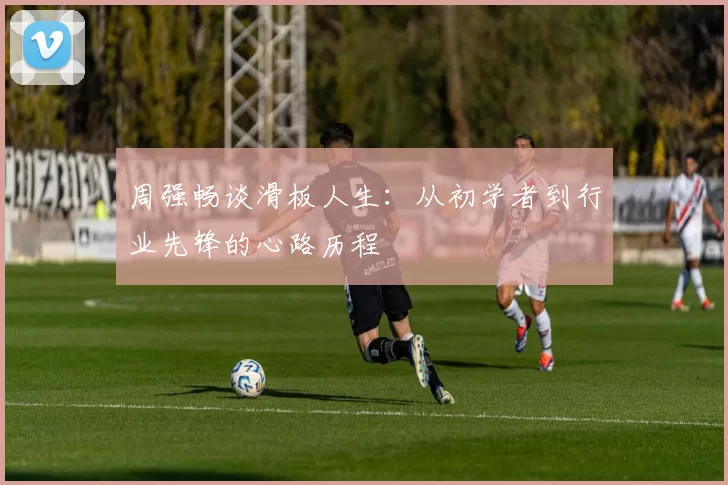 周强畅谈滑板人生：从初学者到行业先锋的心路历程