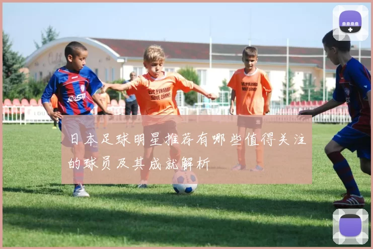 日本足球明星推荐有哪些值得关注的球员及其成就解析