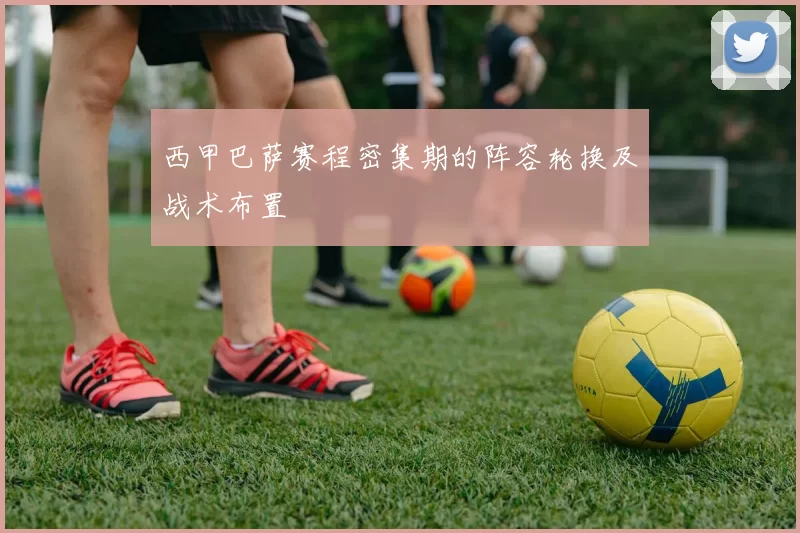 西甲巴萨赛程密集期的阵容轮换及战术布置