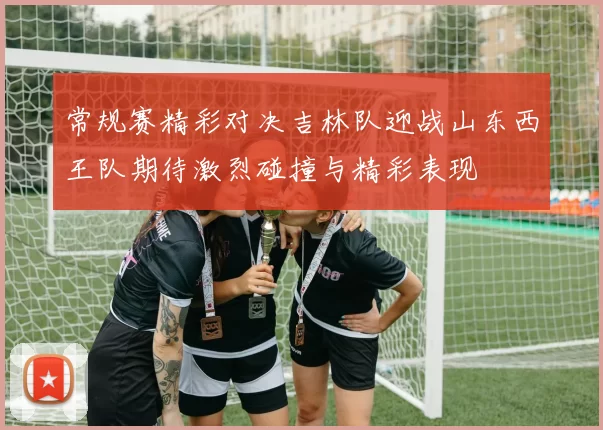 常规赛精彩对决吉林队迎战山东西王队期待激烈碰撞与精彩表现
