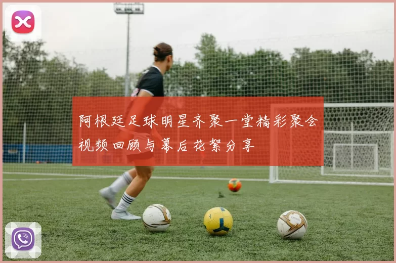 阿根廷足球明星齐聚一堂精彩聚会视频回顾与幕后花絮分享