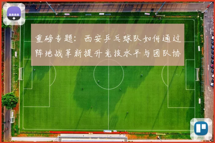 重磅专题：西安乒乓球队如何通过阵地战革新提升竞技水平与团队协作能力