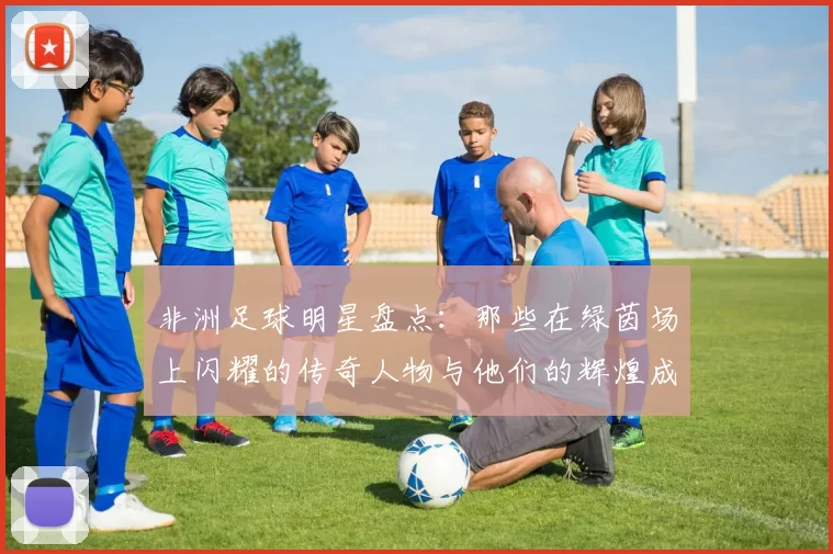 非洲足球明星盘点：那些在绿茵场上闪耀的传奇人物与他们的辉煌成就