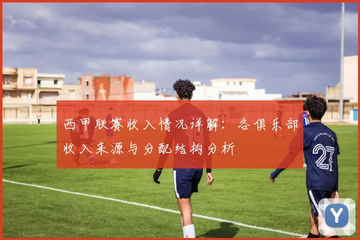 西甲联赛收入情况详解：各俱乐部收入来源与分配结构分析