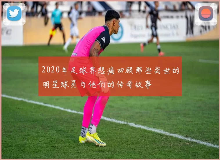 2020年足球界悲痛回顾那些离世的明星球员与他们的传奇故事