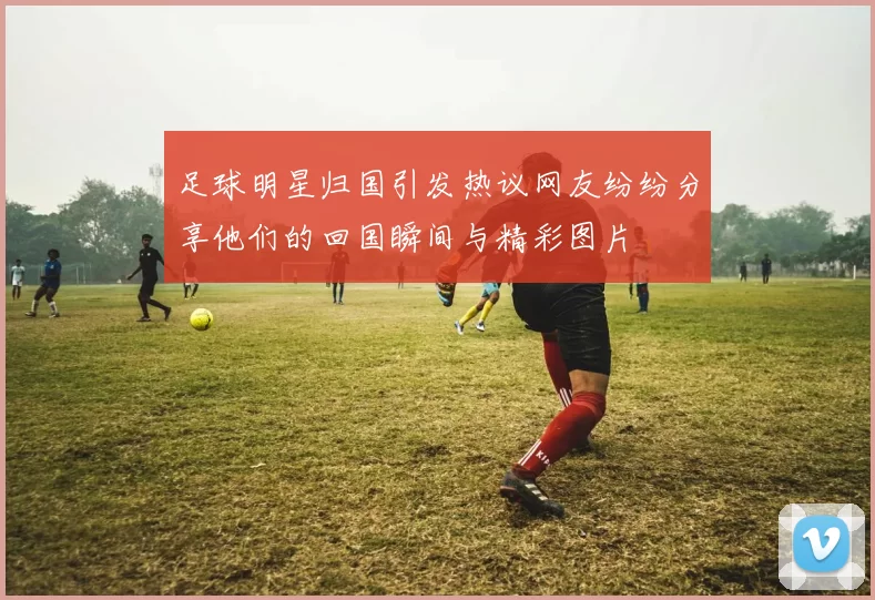 足球明星归国引发热议网友纷纷分享他们的回国瞬间与精彩图片