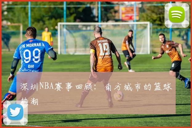 深圳NBA赛事回顾：南方城市的篮球热潮