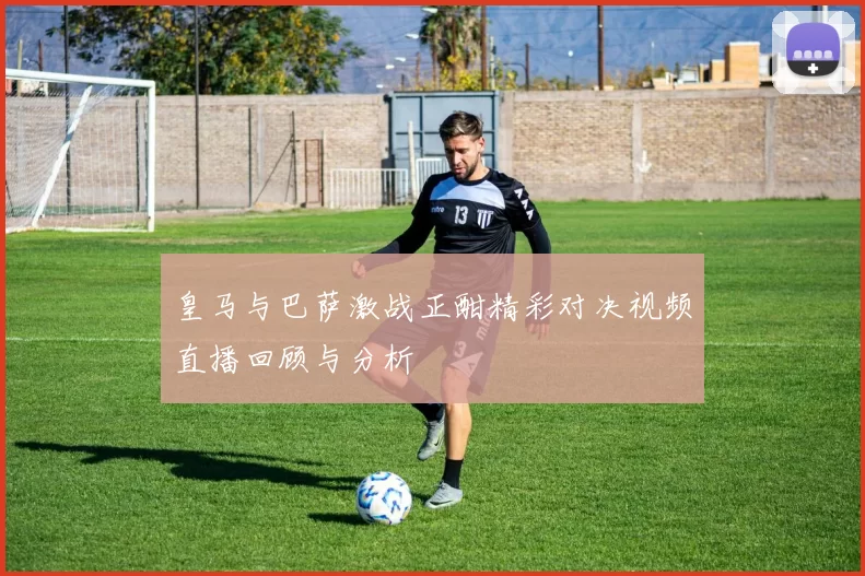 皇马与巴萨激战正酣精彩对决视频直播回顾与分析