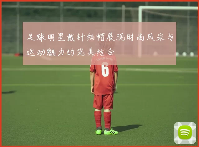 足球明星戴针织帽展现时尚风采与运动魅力的完美结合