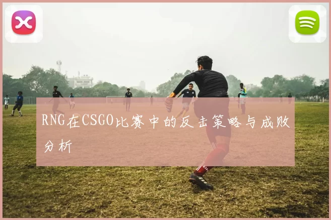 RNG在CSGO比赛中的反击策略与成败分析