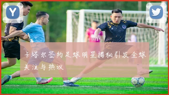 卡塔尔签约足球明星揭秘引发全球关注与热议