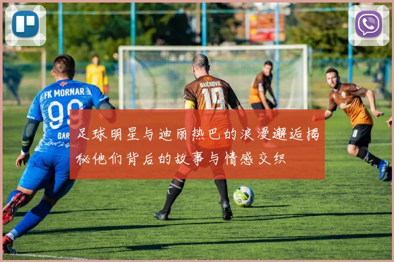 足球明星与迪丽热巴的浪漫邂逅揭秘他们背后的故事与情感交织